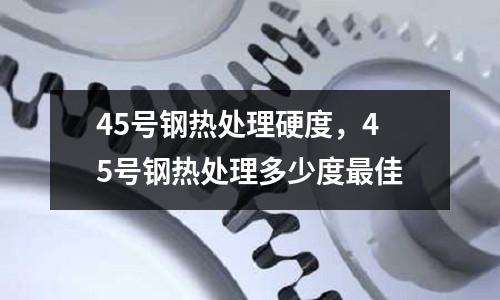 45號鋼熱處理硬度,45號鋼熱處理多少度最佳