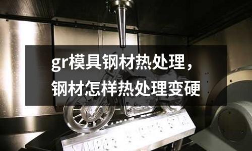gr模具鋼材熱處理,鋼材怎樣熱處理變硬