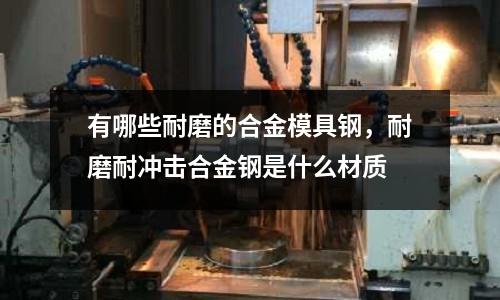 有哪些耐磨的合金模具鋼，耐磨耐沖擊合金鋼是什么材質