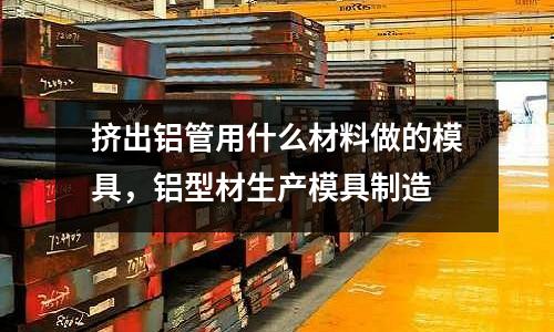 擠出鋁管用什么材料做的模具，鋁型材生產模具制造