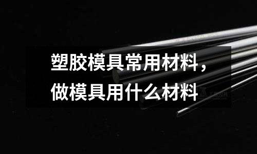 塑膠模具常用材料，做模具用什么材料