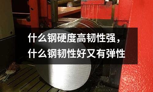 什么鋼硬度高韌性強，什么鋼韌性好又有彈性