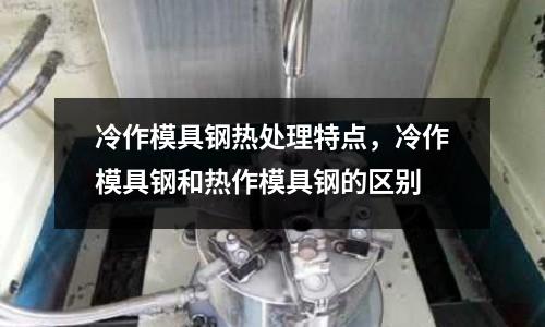 冷作模具鋼熱處理特點，冷作模具鋼和熱作模具鋼的區別