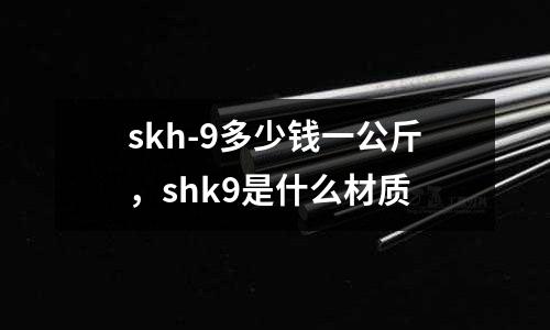 skh-9多少錢一公斤，shk9是什么材質(zhì)