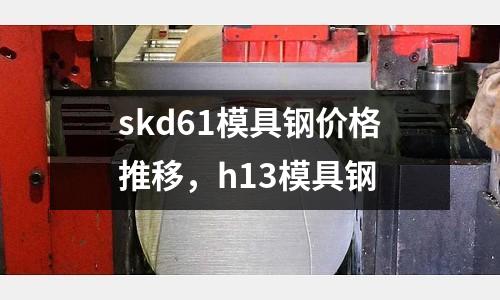 skd61模具鋼價格推移,h13模具鋼