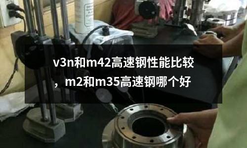 v3n和m42高速鋼性能比較，m2和m35高速鋼哪個好