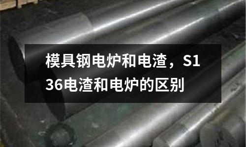 模具鋼電爐和電渣,S136電渣和電爐的區(qū)別