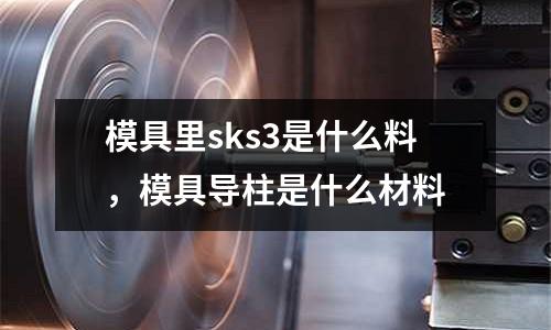 模具里sks3是什么料,模具導柱是什么材料