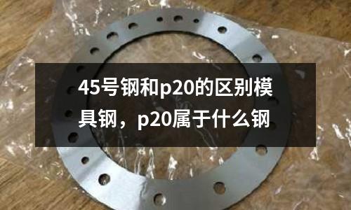 45號鋼和p20的區別模具鋼,p20屬于什么鋼