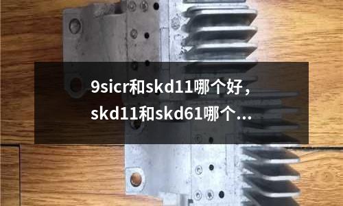 9sicr和skd11哪個好,skd11和skd61哪個貴