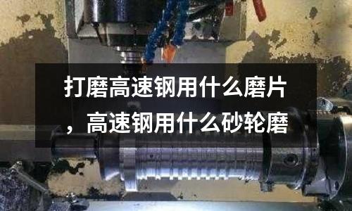 打磨高速鋼用什么磨片，高速鋼用什么砂輪磨