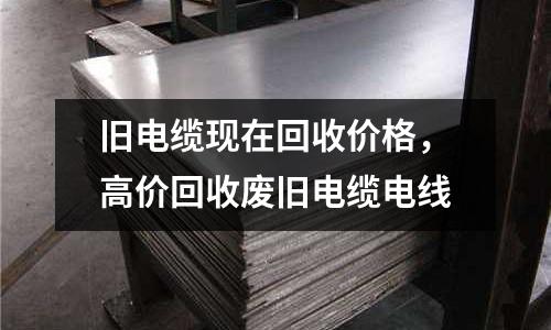 舊電纜現在回收價格，高價回收廢舊電纜電線