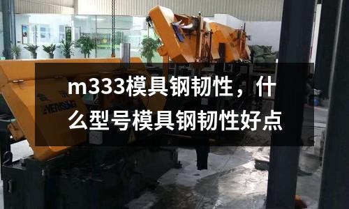 m333模具鋼韌性，什么型號模具鋼韌性好點