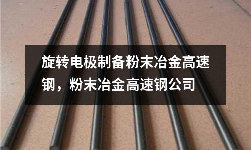 旋轉電極制備粉末冶金高速鋼,粉末冶金高速鋼公司