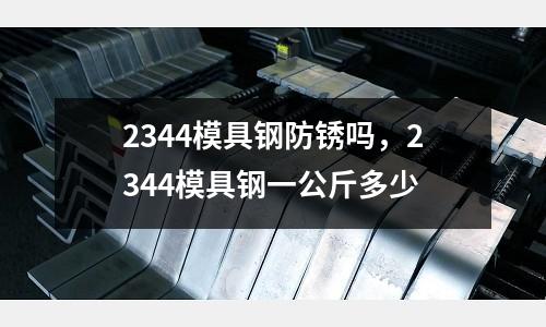 2344模具鋼防銹嗎，2344模具鋼一公斤多少