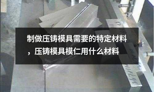 制做壓鑄模具需要的特定材料,壓鑄模具模仁用什么材料