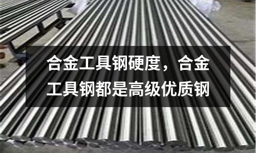 合金工具鋼硬度,合金工具鋼都是高級(jí)優(yōu)質(zhì)鋼