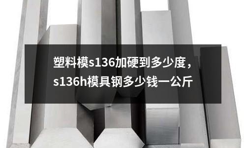 塑料模s136加硬到多少度，s136h模具鋼多少錢一公斤