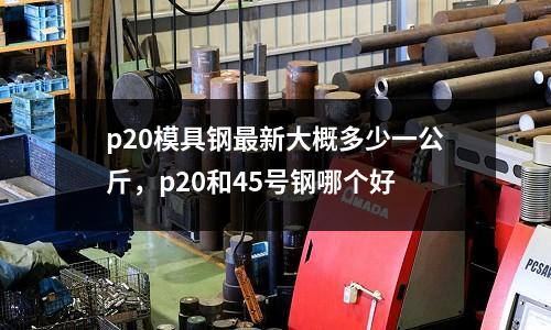 p20模具鋼最新大概多少一公斤,p20和45號鋼哪個好