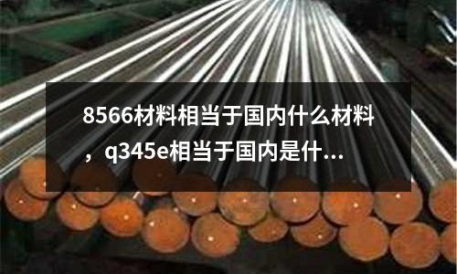 8566材料相當(dāng)于國內(nèi)什么材料,q345e相當(dāng)于國內(nèi)是什么材料