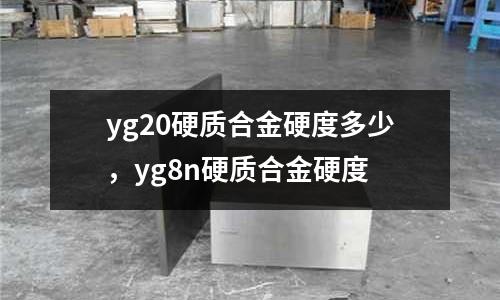 yg20硬質(zhì)合金硬度多少，yg8n硬質(zhì)合金硬度