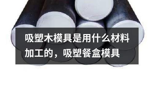 吸塑木模具是用什么材料加工的,吸塑餐盒模具