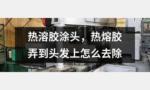 熱溶膠涂頭,熱熔膠弄到頭發上怎么去除