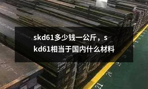 skd61多少錢一公斤，skd61相當(dāng)于國內(nèi)什么材料