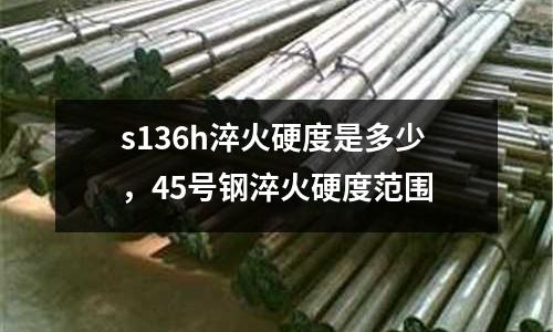 s136h淬火硬度是多少，45號鋼淬火硬度范圍