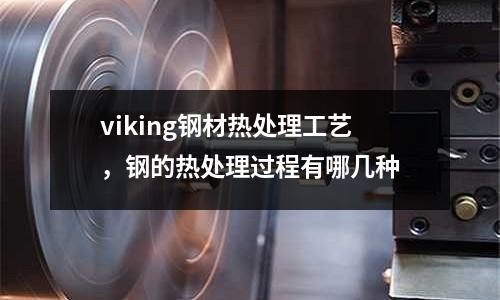 viking鋼材熱處理工藝，鋼的熱處理過程有哪幾種