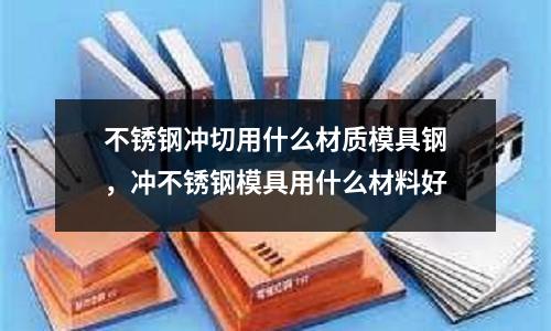 不銹鋼沖切用什么材質模具鋼，沖不銹鋼模具用什么材料好