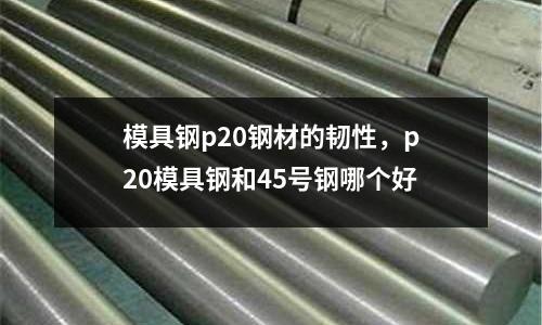 模具鋼p20鋼材的韌性,p20模具鋼和45號鋼哪個好