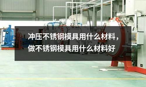 沖壓不銹鋼模具用什么材料，做不銹鋼模具用什么材料好
