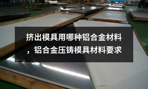擠出模具用哪種鋁合金材料,鋁合金壓鑄模具材料要求