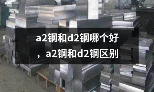 a2鋼和d2鋼哪個(gè)好,a2鋼和d2鋼區(qū)別