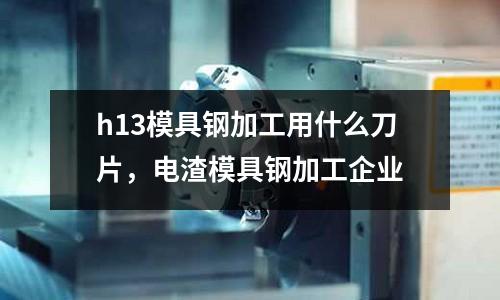 h13模具鋼加工用什么刀片，電渣模具鋼加工企業