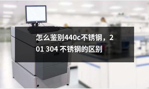 怎么鑒別440c不銹鋼，201 304 不銹鋼的區(qū)別