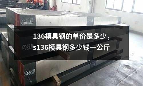 136模具鋼的單價是多少，s136模具鋼多少錢一公斤