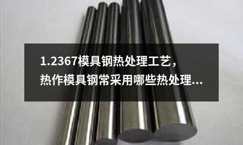1.2367模具鋼熱處理工藝，熱作模具鋼常采用哪些熱處理工藝