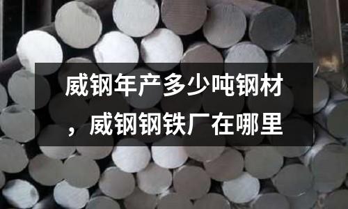 威鋼年產(chǎn)多少噸鋼材，威鋼鋼鐵廠在哪里