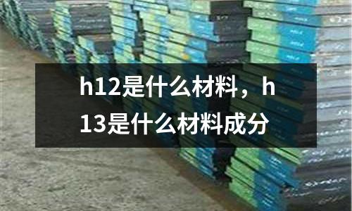 h12是什么材料，h13是什么材料成分