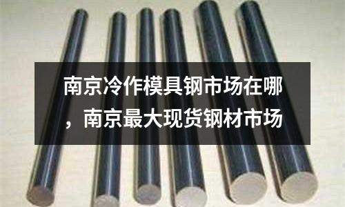 南京冷作模具鋼市場在哪,南京最大現貨鋼材市場