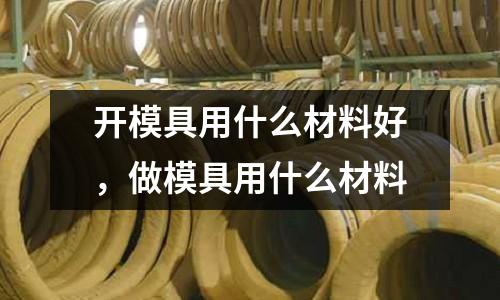 開模具用什么材料好,做模具用什么材料