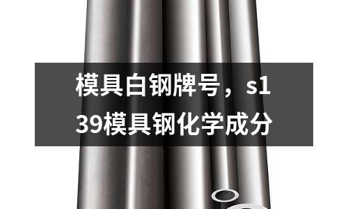 模具白鋼牌號，s139模具鋼化學(xué)成分