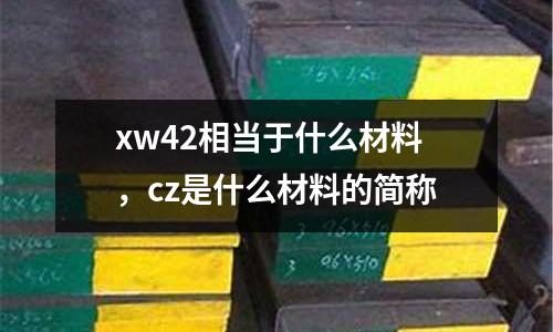 xw42相當(dāng)于什么材料，cz是什么材料的簡(jiǎn)稱