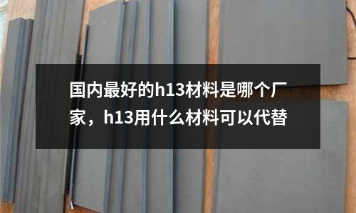 國內最好的h13材料是哪個廠家，h13用什么材料可以代替