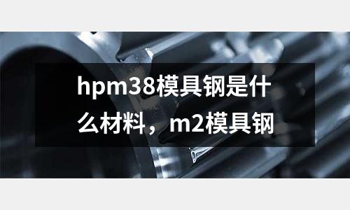 hpm38模具鋼是什么材料，m2模具鋼