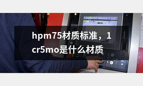 hpm75材質(zhì)標(biāo)準(zhǔn)，1cr5mo是什么材質(zhì)