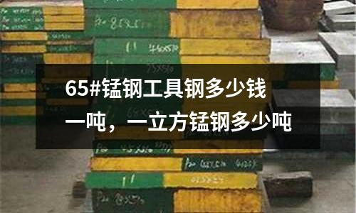 65#錳鋼工具鋼多少錢一噸,一立方錳鋼多少噸