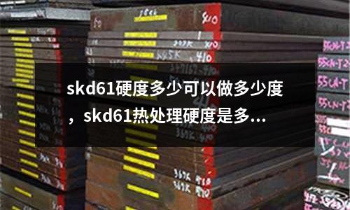 skd61硬度多少可以做多少度，skd61熱處理硬度是多少